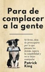 Para de complacer a la gente: Se firme, deja de preocuparte por lo que piensen los demas, supera la culpabilidad y no te dejes manipular