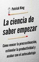 La ciencia de saber empezar: Como vencer la procrastinacion, estimular la productividad y acabar con el autosabotaje