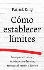 Como establecer limites: Protegete a ti mismo, expresate con firmeza, recupera el control y liberate