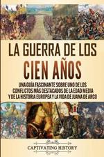 La Guerra de los Cien Anos: Una guia fascinante sobre uno de los conflictos mas destacados de la Edad Media y de la historia europea y la vida de Juana de Arco