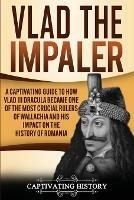 Vlad the Impaler: A Captivating Guide to How Vlad III Dracula Became One of the Most Crucial Rulers of Wallachia and His Impact on the History of Romania