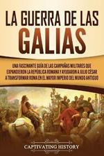 La Guerra de las Galias: Una Fascinante Guia de las Campanas Militares que Expandieron la Republica Romana y Ayudaron a Julio Cesar a Transformar Roma en el Mayor Imperio del Mundo Antiguo