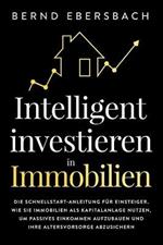 Intelligent investieren in Immobilien: Die Schnellstart-Anleitung fur Einsteiger. Wie Sie Immobilien als Kapitalanlage nutzen, um passives Einkommen aufzubauen und Ihre Altersvorsorge abzusichern