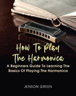 How To Play The Harmonica: A Beginners Guide To Learning The Basics Of Playing The Harmonica