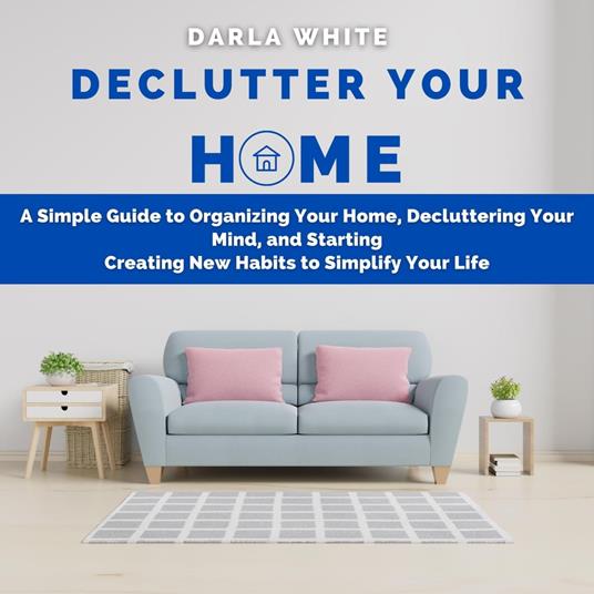 Declutter Your Home: A Simple Guide to Organizing Your Home, Decluttering Your Mind, and Starting Creating New Habits to Simplify Your Life