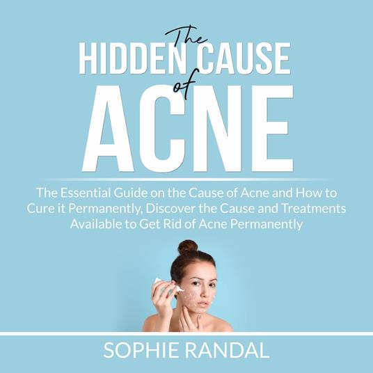 The Hidden Cause of Acne: the Essential Guide on the Cause of Acne and How to Cure it Permanently, Discover the Cause and Treatments Available to Get Rid of Acne Permanently