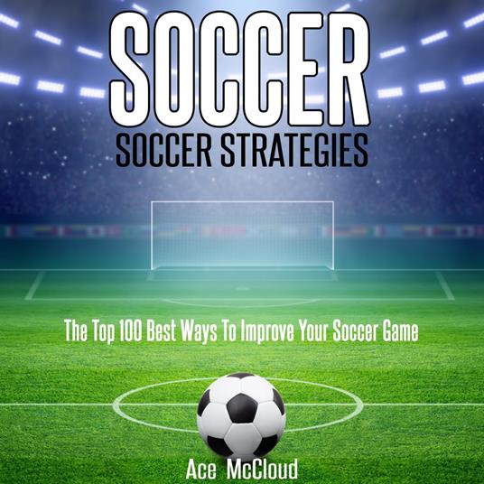 Soccer: Soccer Strategies: The Top 100 Best Ways To Improve Your Soccer Game