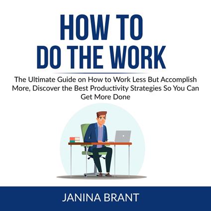 How to Do the Work: The Ultimate Guide on How to Work Less But Accomplish More, Discover the Best Productivity Strategies So You Can Get More Done