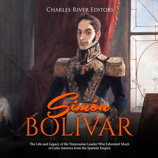 Simón Bolívar: The Life and Legacy of the Venezuelan Leader Who Liberated Much of Latin America from the Spanish Empire