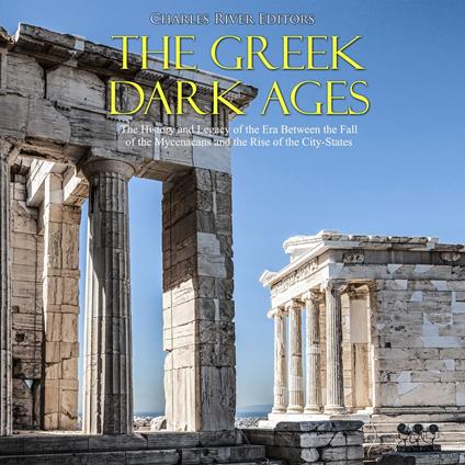 Greek Dark Ages, The: The History and Legacy of the Era Between the Fall of the Mycenaeans and the Rise of the City-States