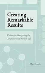 Creating Remarkable Results: Wisdom For Navigating The Complexities of Work and Life