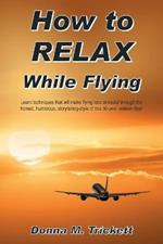 How to Relax While Flying: Learn Techniques That Will Make Flying Less Stressful Through the Honest, Humorous, Storytelling-Style of This 50-Year Veteran Flyer