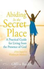 Abiding in the Secret Place: A Practical Guide for Living from the Presence of God