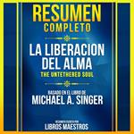 Resumen Completo: La Liberacion Del Alma (The Untethered Soul) - Basado En El Libro De Michael A. Singer