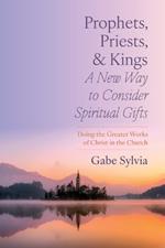 Prophets, Priests, and Kings: A New Way to Consider Spiritual Gifts: Doing the Greater Works of Christ in the Church