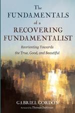 The Fundamentals of a Recovering Fundamentalist: Reorienting Towards the True, Good, and Beautiful