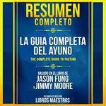 Resumen Completo: La Guia Completa Del Ayuno (The Complete Guide To Fasting) - Basado En El Libro De Jason Fung Y Jimmy Moore