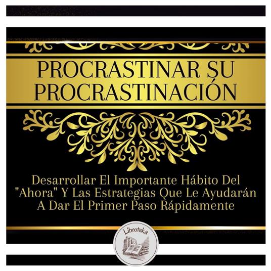 Procrastinar Su Procrastinación: Desarrollar El Importante Hábito Del "Ahora" Y Las Estrategias Que Le Ayudarán A Dar El Primer Paso Rápidamente