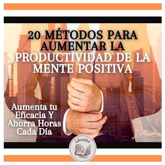 20 Métodos Para Aumentar La Productividad De La Mente Positiva: Aumenta tu Eficacia Y Ahorra Horas Cada Día