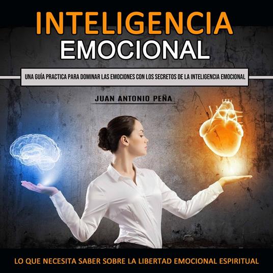 Inteligencia Emocional: Una Guía Practica Para Dominar Las Emociones Con Los Secretos De La Inteligencia Emocional (Lo Que Necesita Saber Sobre La Libertad Emocional Espiritual)