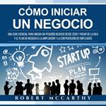 Cómo iniciar un negocio: Una guía esencial para iniciar un pequeño negocio desde cero y pasar de la idea y el plan de negocio a la ampliación y la contratación de empleados