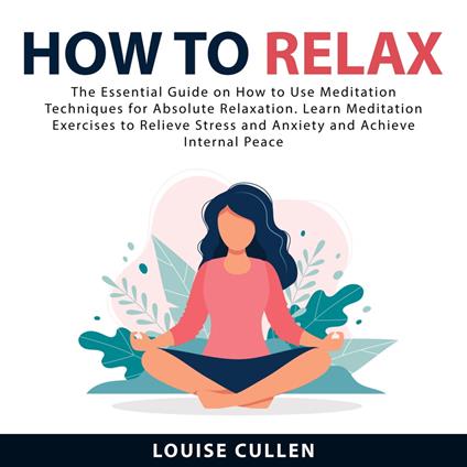 How to Relax: The Essential Guide on How to Use Meditation Techniques for Absolute Relaxation. Learn Meditation Exercises to Relieve Stress and Anxiety and Achieve Internal Peace