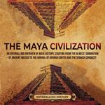 Maya Civilization, The: An Enthralling Overview of Maya History, Starting From the Olmecs’ Domination of Ancient Mexico to the Arrival of Hernan Cortes and the Spanish Conquest