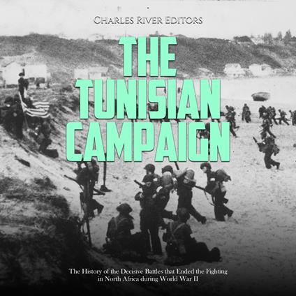 Tunisian Campaign, The: The History of the Decisive Battles that Ended the Fighting in North Africa during World War II