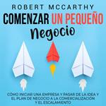 Comenzar un pequeño negocio: Cómo iniciar una empresa y pasar de la idea y el plan de negocio a la comercialización y el escalamiento