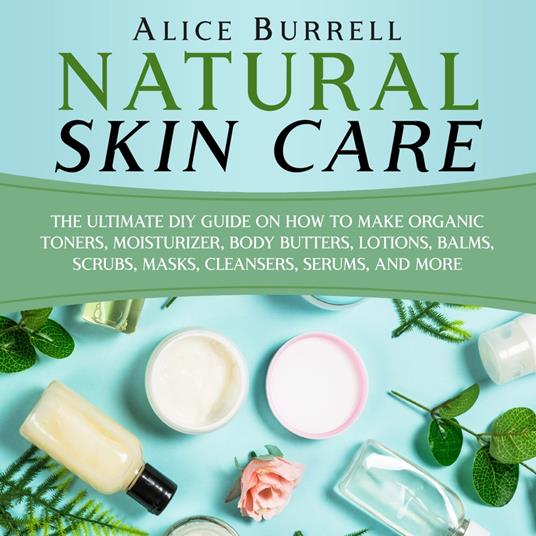 Natural Skin Care: The Ultimate DIY Guide on How to Make Organic Toners, Moisturizers, Body Butters, Lotions, Balms, Scrubs, Masks, Cleansers, Serums, and More