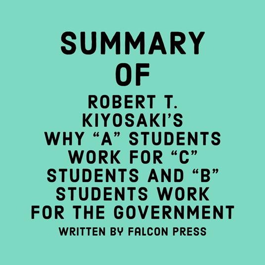 Summary of Robert T. Kiyosaki's Why "A" Students Work for "C" Students and "B" Students Work for the Government