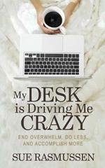 My Desk is Driving Me Crazy: End Overwhelm, Do Less, and Accomplish More