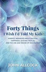 Forty Things I Wish I'd Told My Kids: Mindful Messages About Success, Happiness, Leather, Pickles, and the Use and Misuse of Imagination