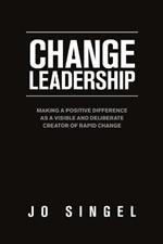 Change Leadership: Making a Positive Difference as a Visible and Deliberate Creator of Rapid Change