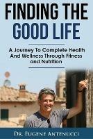 Finding The Good Life.: A Journey to Complete Health and Wellness Through Fitness and Nutrition