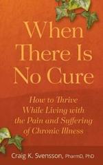 When There Is No Cure: How to Thrive While Living with the Pain and Suffering of Chronic Illness