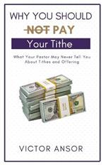 Why You Should Not Pay Your Tithe: What Your Pastor May Never Tell You About Tithes and Offering