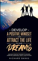 Develop a Positive Mindset and Attract the Life of Your Dreams: Unleash Positive Thinking to Achieve Unbound Happiness, Health, and Success