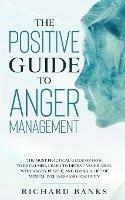 The Positive Guide to Anger Management: The Most Practical Guide on How to Be Calmer, Learn to Defeat Anger, Deal with Angry People, and Living a Life of Mental Wellness and Positivity