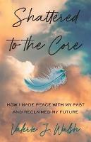 Shattered to the Core: How I Made Peace with My Past and Reclaimed My Future