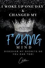 I Woke Up One Day & Changed My F*cking Mind: Discover My Secrets, So You Can Too!