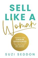 Sell Like A Woman: Harness Your Feminine Superpowers So That You Can Sell With Ease... Not Sleaze