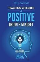 Teaching Children A Positive Growth Mindset: A Guide To Modern Techniques For Positive Parenting