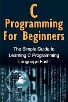 C Programming For Beginners: The Simple Guide to Learning C Programming Language Fast!