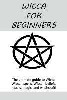 Wicca for Beginners: The ultimate guide to Wicca, Wiccan spells, Wiccan beliefs, rituals, magic, and witchcraft!