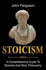 Stoicism: A Comprehensive Guide To Stoicism and Stoic Philosophy