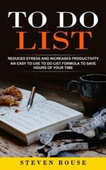 To Do List: Reduces Stress and Increases Productivity (An Easy to Use to Do List Formula to Save Hours of Your Time)