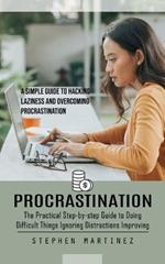 Procrastination: The Practical Step-by-step Guide to Doing Difficult Things Ignoring Distractions Improving (A Simple Guide to Hacking Laziness and Overcoming Procrastination)