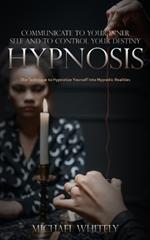 Hypnosis: Communicate to Your Inner Self and to Control Your Destiny (The Technique to Hypnotize Yourself Into Hypnotic Realities)