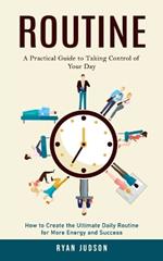 Routine: A Practical Guide to Taking Control of Your Day (How to Create the Ultimate Daily Routine for More Energy and Success)